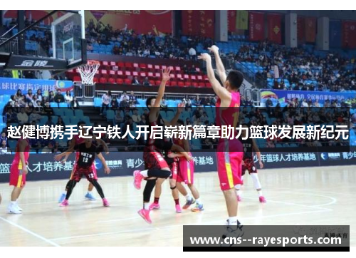 赵健博携手辽宁铁人开启崭新篇章助力篮球发展新纪元 赵健博携手辽宁铁人开启崭新篇章助力篮球发展新纪元