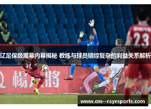 辽足保级黑幕内幕揭秘 教练与球员错综复杂的利益关系解析 辽足保级黑幕内幕揭秘 教练与球员错综复杂的利益关系解析