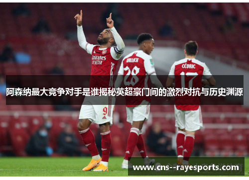 阿森纳最大竞争对手是谁揭秘英超豪门间的激烈对抗与历史渊源
