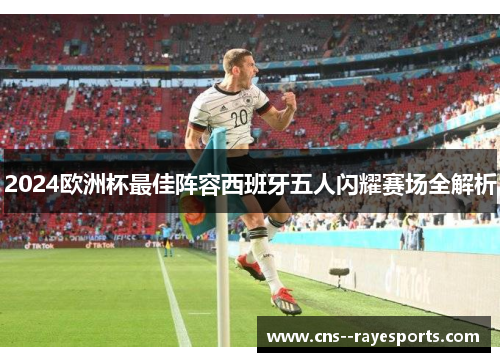 2024欧洲杯最佳阵容西班牙五人闪耀赛场全解析 2024欧洲杯最佳阵容西班牙五人闪耀赛场全解析